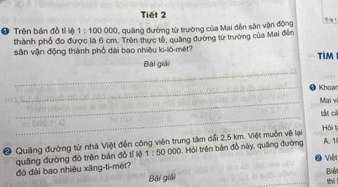 Tiết 2 Tỉ Mộ 1 
❶ Trên bản đồ tỉ lệ 1:100000 , quãng đường từ trường của Mai đến sân vận động 
thành phố đo được là 6 cm. Trên thực tế, quảng đường từ trường của Mai đến 
sân vận động thành phố dài bao nhiêu ki-lô-mét? tìm 
_ 
Bài giải 

_❶ Khoan 
_ 
Mai và 
_ 
tất cả 
Hải t 
② Quãng đường từ nhà Việt đến công viên trung tâm dấi 2,5 km. Việt muốn vẽ lại 
quãng đường đó trên bản đồ tỉ lệ 1:50000 1. Hỏi trên bản đồ này, quãng đường A. 1 
❷ Viết 
đó dài bao nhiêu xăng-ti-mét? 
Biế 
Bài giải 
thì