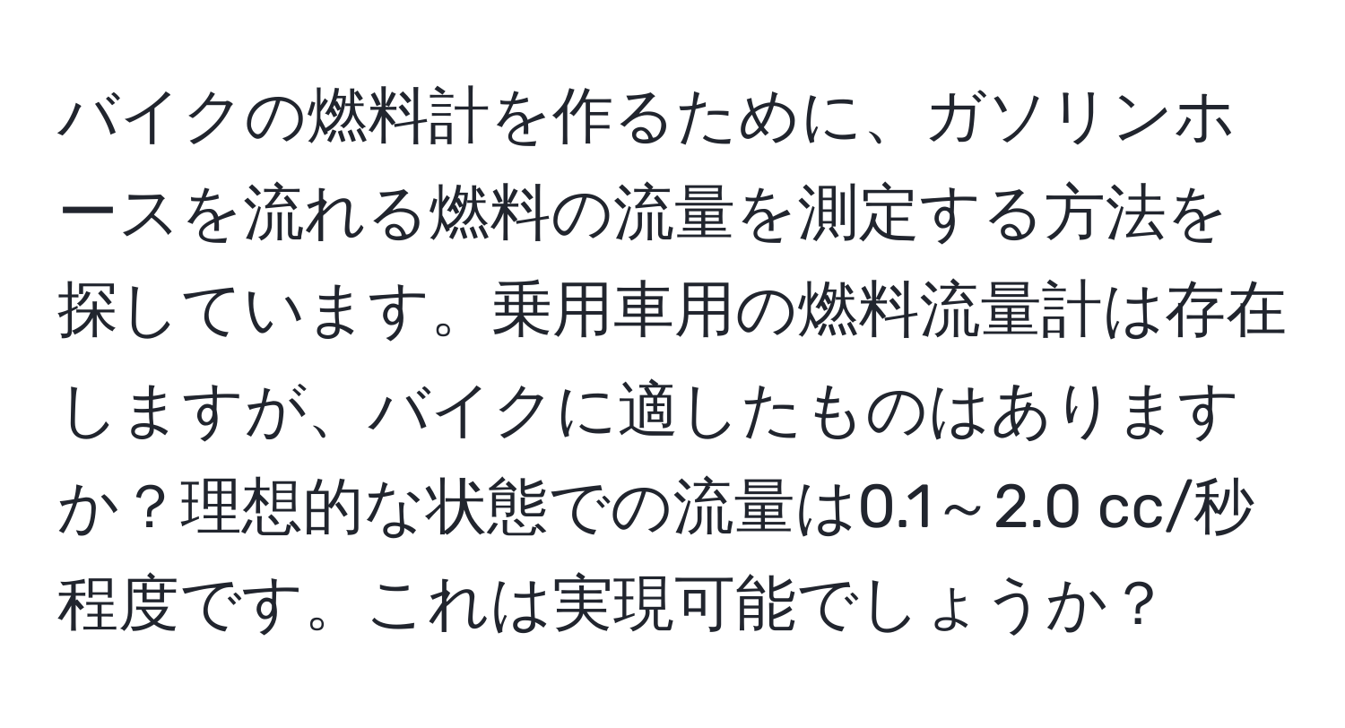 バイクの燃料計を作るために、ガソリンホースを流れる燃料の流量を測定する方法を探しています。乗用車用の燃料流量計は存在しますが、バイクに適したものはありますか？理想的な状態での流量は0.1～2.0 cc/秒程度です。これは実現可能でしょうか？
