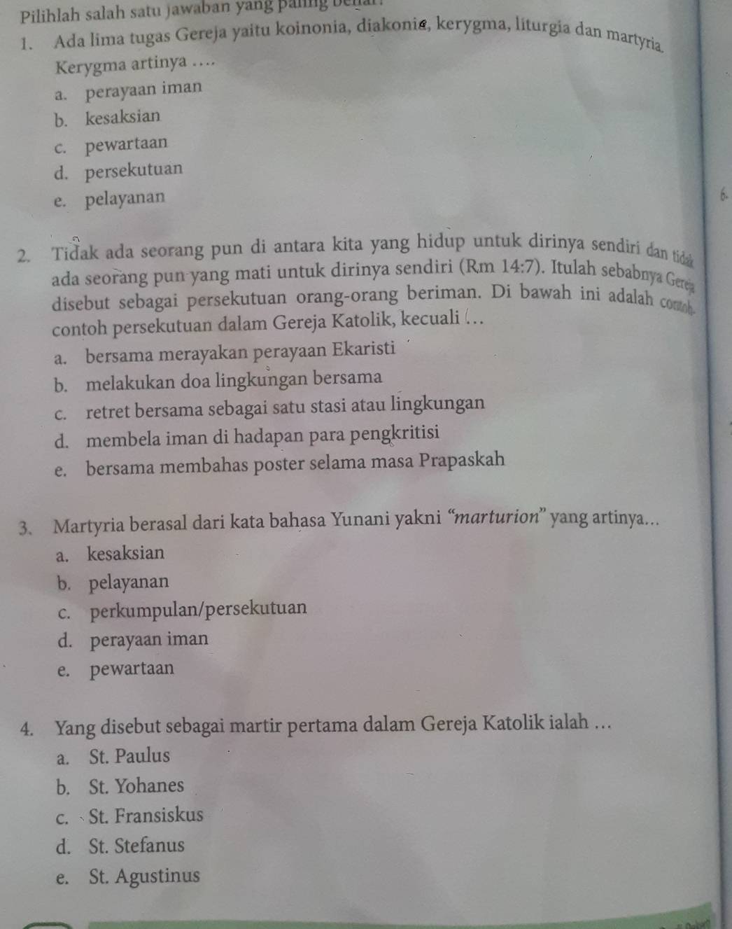 Pilihlah salah satu jawaban yang paling bel
1. Ada lima tugas Gereja yaitu koinonia, diakonia, kerygma, liturgia dan martyria.
Kerygma artinya …
a. perayaan iman
b. kesaksian
c. pewartaan
d. persekutuan
e. pelayanan
6.
2. Tidak ada seorang pun di antara kita yang hidup untuk dirinya sendiri dan tida 
ada seorang pun yang mati untuk dirinya sendiri (Rm 14:7). Itulah sebabnya Gerea
disebut sebagai persekutuan orang-orang beriman. Di bawah ini adalah comh
contoh persekutuan dalam Gereja Katolik, kecuali …
a. bersama merayakan perayaan Ekaristi
b. melakukan doa lingkungan bersama
c. retret bersama sebagai satu stasi atau lingkungan
d. membela iman di hadapan para pengkritisi
e. bersama membahas poster selama masa Prapaskah
3. Martyria berasal dari kata bahasa Yunani yakni “marturion” yang artinya...
a. kesaksian
b. pelayanan
c. perkumpulan/persekutuan
d. perayaan iman
e. pewartaan
4. Yang disebut sebagai martir pertama dalam Gereja Katolik ialah …
a. St. Paulus
b. St. Yohanes
c. St. Fransiskus
d. St. Stefanus
e. St. Agustinus