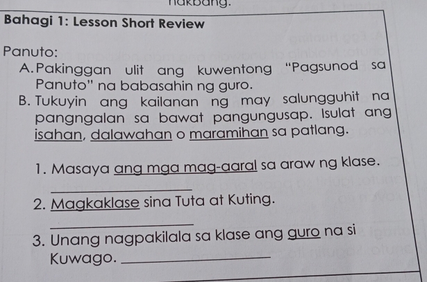 nakbang. 
Bahagi 1: Lesson Short Review 
Panuto: 
A. Pakinggan ulit ang kuwentong “Pagsunod sa 
Panuto'' na babasahin ng guro. 
B. Tukuyin ang kailanan ng may salungguhit na 
pangngalan sa bawat pangungusap. Isulat ang 
isahan, dalawahan o maramihan sa patlang. 
1. Masaya ang mga mag-aaral sa araw ng klase. 
_ 
2. Magkaklase sina Tuta at Kuting. 
_ 
3. Unang nagpakilala sa klase ang guro na si 
Kuwago. 
_