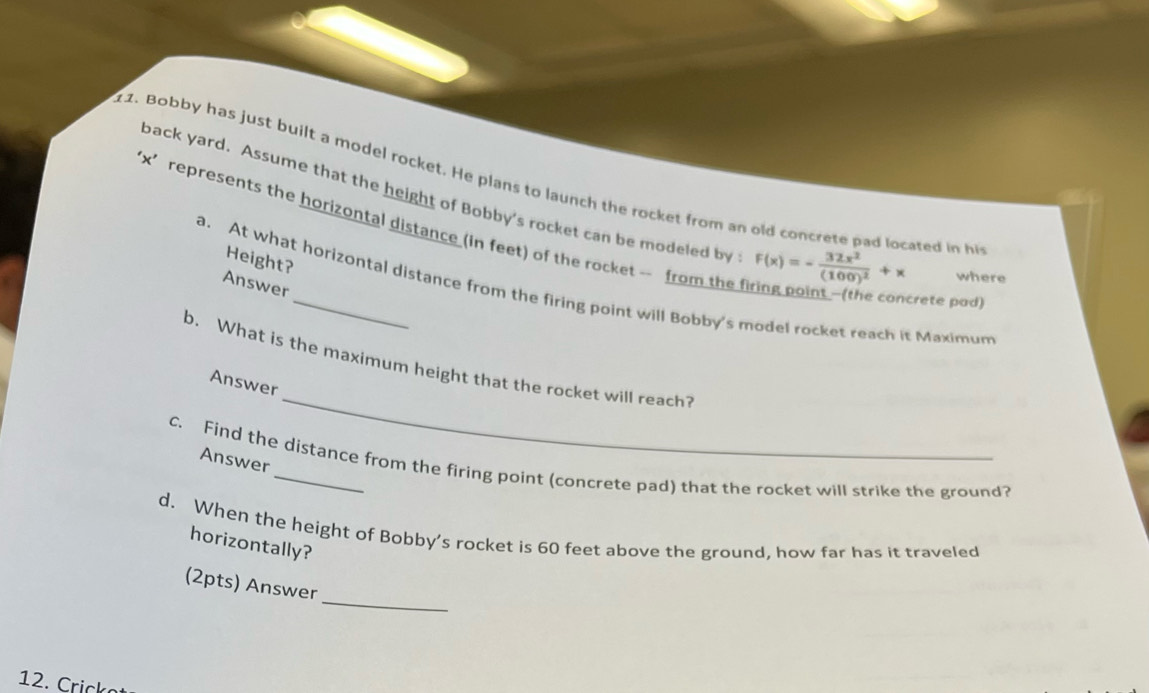 Bobby has just built a model rocket. He plans to launch the rocket from an old concrete pad located in hi 
back yard. Assume that the height of Bobby's rocket can be modeled by F(x)=-frac 32x^2(100)^2+x where 
' x ’ represents the horizontal distance (in feet) of the rocket - from the f point - he a ncrete pad) 
Height? 
Answer 
a. At what horizontal distance from the firing point will Bobby's model rocket reach it Maximum 
_ 
b. What is the maximum height that the rocket will reach? 
Answer 
Answer 
C. Find the distance from the firing point (concrete pad) that the rocket will strike the ground? 
d. When the height of Bobby’s rocket is 60 feet above the ground, how far has it traveled 
horizontally? 
_ 
(2pts) Answer 
12. Crick