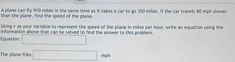 A plane can fly 910 miles in the same time as it takes a car to go 350 miles. If the car travels 80 mph slower 
than the plane, find the speed of the plane. 
Using 7 as your variable to represent the speed of the plane in miles per hour, write an equation using the 
information above that can be solved to find the answer to this problem. 
Equation: □ 
The plane flies □ mph