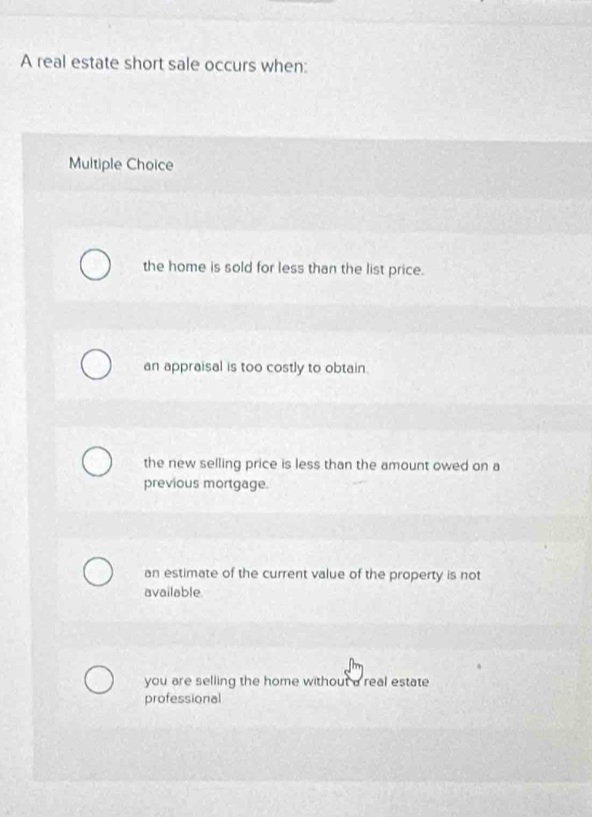 A real estate short sale occurs when:
Multiple Choice
the home is sold for less than the list price.
an appraisal is too costly to obtain.
the new selling price is less than the amount owed on a
previous mortgage.
an estimate of the current value of the property is not
available
you are selling the home without a real estate
professional