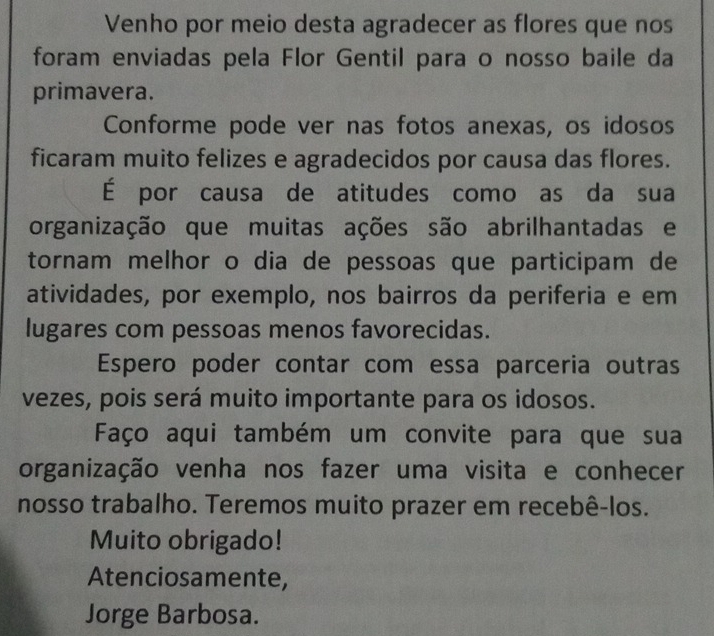 Venho por meio desta agradecer as flores que nos 
foram enviadas pela Flor Gentil para o nosso baile da 
primavera. 
Conforme pode ver nas fotos anexas, os idosos 
ficaram muito felizes e agradecidos por causa das flores. 
É por causa de atitudes como as da sua 
organização que muitas ações são abrilhantadas e 
tornam melhor o dia de pessoas que participam de 
atividades, por exemplo, nos bairros da periferia e em 
lugares com pessoas menos favorecidas. 
Espero poder contar com essa parceria outras 
vezes, pois será muito importante para os idosos. 
Faço aqui também um convite para que sua 
organização venha nos fazer uma visita e conhecer 
nosso trabalho. Teremos muito prazer em recebê-los. 
Muito obrigado! 
Atenciosamente, 
Jorge Barbosa.