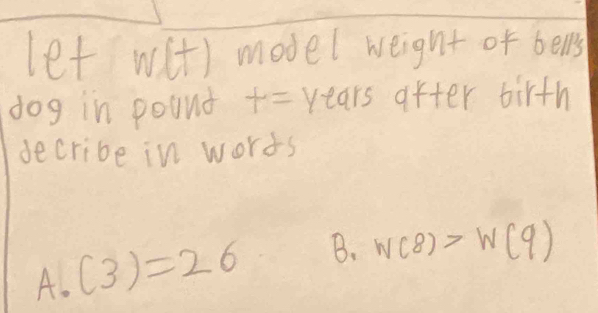 let with model weight of bells 
dog in pound t=years after birth 
decribe in worts 
A. (3)=26 B. W(8)>W(9)