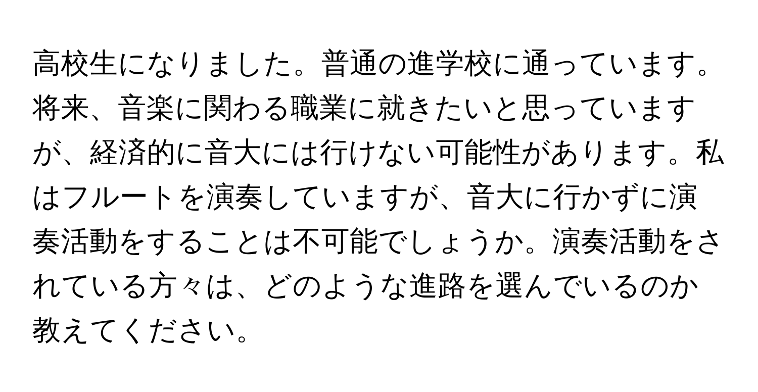 高校生になりました。普通の進学校に通っています。将来、音楽に関わる職業に就きたいと思っていますが、経済的に音大には行けない可能性があります。私はフルートを演奏していますが、音大に行かずに演奏活動をすることは不可能でしょうか。演奏活動をされている方々は、どのような進路を選んでいるのか教えてください。