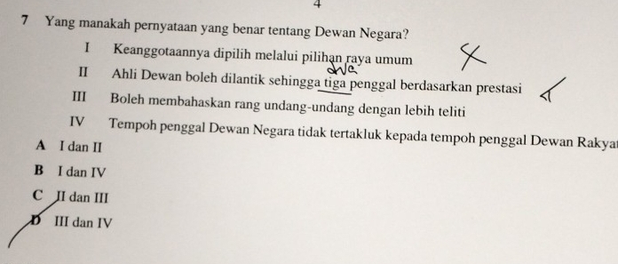 4
7 Yang manakah pernyataan yang benar tentang Dewan Negara?
I Keanggotaannya dipilih melalui pilihạn raya umum
II Ahli Dewan boleh dilantik sehingga tiga penggal berdasarkan prestasi
III Boleh membahaskan rang undang-undang dengan lebih teliti
IV Tempoh penggal Dewan Negara tidak tertakluk kepada tempoh penggal Dewan Rakya
A I dan II
B I dan IV
C II dan III
D III dan IV