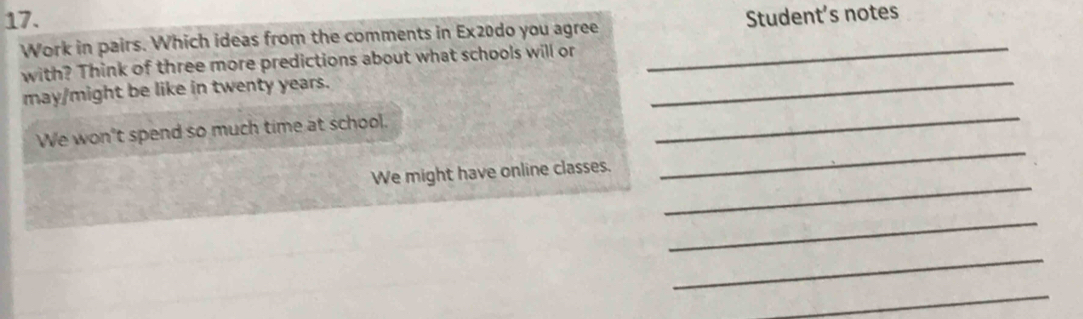 Student’s notes 
Work in pairs. Which ideas from the comments in Ex20do you agree_ 
with? Think of three more predictions about what schools will or 
may/might be like in twenty years. 
_ 
_ 
We won't spend so much time at school. 
_ 
_ 
We might have online classes. 
_ 
_ 
_