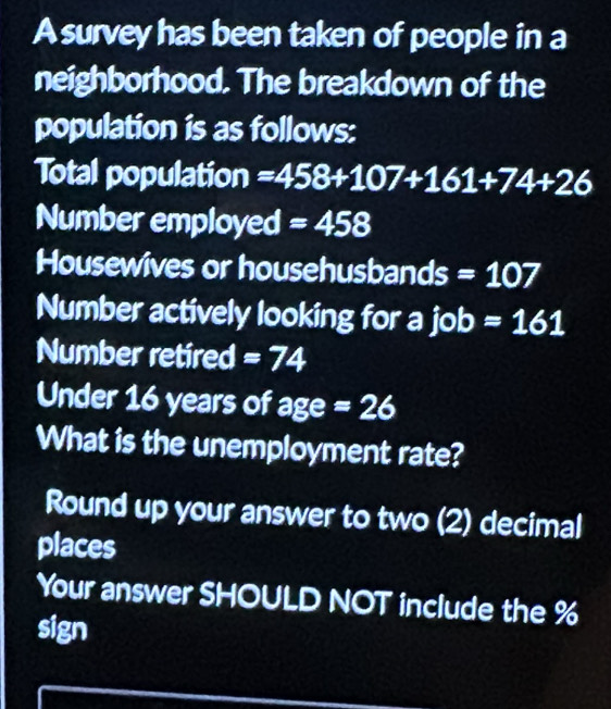 A survey has been taken of people in a 
neighborhood. The breakdown of the 
population is as follows: 
Total population =458+107+161+74+26
Number employed =458
Housewives or househusbands =107
Number actively looking for a job=161
Number retired =74
Under 16 years of age=26
What is the unemployment rate? 
Round up your answer to two (2) decimal 
places 
Your answer SHOULD NOT include the %
sign