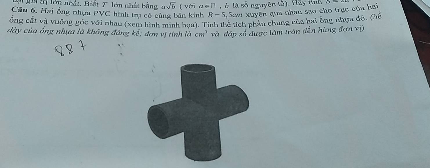 lt gia trị lớn nhất. Biết T lớn nhất bằng asqrt(b) ( với a∈ □ , b là số nguyên tố). Hãy tính D=∠ a
Câu 6. Hai ống nhựa PVC hình trụ có cùng bán kính R=5, Scm xuyên qua nhau sao cho trục của hai 
ống cắt và vuông góc với nhau (xem hình minh họa). Tính thể tích phần chung của hai ống nhựa đó. (bề 
dày của ống nhựa là không đáng kể; đơn vị tính là cm^3 và đáp số được làm tròn đến hàng đơn vị)