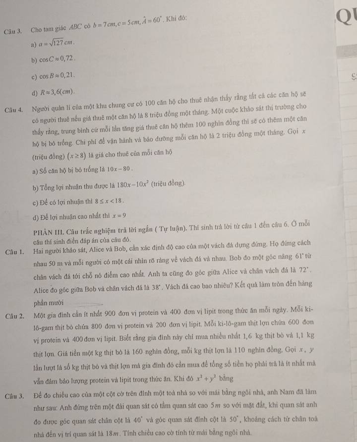 Cho tam giác ABC có b=7cm,c=5cm,hat A=60°. Khí đó:
Q
a) a=sqrt(127)cm.
b) cos Capprox 0,72.
c) cos Bapprox 0,21.
d) Rapprox 3,6(cm).
Câu 4. Người quản lí của một khu chung cư có 100 căn hộ cho thuê nhận thấy rằng tất cả các căn hộ sẽ
có người thuê nếu giá thuê một căn hộ là 8 triệu đồng một tháng. Một cuộc khảo sát thị trường cho
thầy rằng, trung bình cứ mỗi lần tăng giá thuê căn hộ thêm 100 nghin đồng thi sẽ có thêm một căn
hộ bị bỏ trống. Chi phí để vận hành và báo dưỡng mỗi căn hộ là 2 triệu đồng một tháng. Gọi x
(triệu đồng) (x≥ 8) là giá cho thuê của mỗi căn hộ
a) Số căn hộ bị bỏ trống là 10x-80.
b) Tổng lợi nhuận thu được là 180x-10x^2 (triệu đồng).
c) Để có lợi nhuận thì 8≤ x<18.
d) Để lợi nhuận cao nhất thi x=9
PHẢN III Câu trắc nghiệm trả lời ngắn ( Tự luận). Thi sinh trả lời từ câu 1 đến câu 6. Ở mỗi
câu thí sinh điễn đáp án của câu đó.
Câu 1. Hai người khảo sát, Alice và Bob, cần xác định độ cao của một vách đá dựng đứng. Họ đứng cách
nhau 50 m và mỗi người có một cái nhìn rỡ ràng về vách đá và nhau. Bob đo một góc năng 61° từ
chân vách đá tới chỗ nó điểm cao nhất. Anh ta cũng đo góc giữa Alice và chân vách đá là 72°,
Alice đo góc giữa Bob và chân vách đá là 38°. Vách đá cao bao nhiêu? Kết quả làm tròn đến hàng
phần mười
Câu 2. Một gia đình cần ít nhất 900 đơn vị protein và 400 đơn vị lipit trong thức ăn mỗi ngày. Mỗi ki-
16-gam thịt bỏ chứa 800 đơn vị protein và 200 đơn vị lipit. Mỗi ki-lô-gam thịt lợn chứa 600 đơn
vị protein và 400 đơn vị lipit. Biết rằng gia đình này chỉ mua nhiều nhất 1,6 kg thịt bò và 1,1 kg
thịt lợn. Giá tiền một kg thịt bò là 160 nghìn đồng, mỗi kg thịt lợn là 110 nghin đồng. Gọi x , y
lần lượt là số kg thịt bó và thịt lợn mà gia đình đó cần mua đề tổng số tiền họ phải trà là ít nhất mà
vẫn đâm bảo lượng protein và lipit trong thức ăn. Khi đó x^2+y^2 bàng
Câu 3. Để đo chiều cao của một cột cờ trên đỉnh một toà nhà so với mái bằng ngôi nhà, anh Nam đã làm
như sau: Anh đứng trên một đài quan sát có tầm quan sát cao 5m so với mặt đất, khi quan sát anh
đo được góc quan sát chân cột là 40° và góc quan sát đỉnh cột là 50° , khoảng cách tử chân toà
nhà đến vị trí quan sát là 18m. Tính chiều cao cờ tính từ mái bằng ngôi nhà.