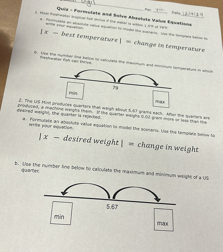 Per. 
Date 
Quiz - Formulate and Solve Absolute Value Equations 
1. Most freshwater tropical fish thrive if the water is within 1.5°F of 79°F. _ 
write your equation. 
a, Formulate an absolute value equation to model the scenario. Use the template below to 
|x- best temperature 1= change in temperature 
freshwater fish can thrive. 
b. Use the number line below to calculate the maximum and merature in which 
2. The US Minbout 5.67 grams each. After the quarters are 
desired weight, the quarter is rejected. produced, a mweighs them. If the quarter weighs 0.02 gram more or less than the 
write your equation. 
a. Formulate an absolute value equation to model the scenario. Use the template below to
|x-d esired wei, ght|= change in weight 
quarter. 
b. Use the number line below to calculate the maximum and minimum weight of a US