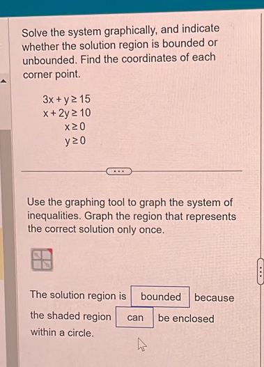 Solve the system graphically, and indicate 
whether the solution region is bounded or 
unbounded. Find the coordinates of each 
corner point.
3x+y≥ 15
x+2y≥ 10
x≥ 0
y≥ 0
Use the graphing tool to graph the system of 
inequalities. Graph the region that represents 
the correct solution only once. 
The solution region is bounded because 
the shaded region can be enclosed 
within a circle.