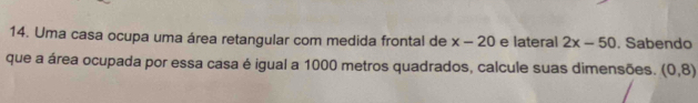 Uma casa ocupa uma área retangular com medida frontal de x-20 e lateral 2x-50. Sabendo 
que a área ocupada por essa casa é igual a 1000 metros quadrados, calcule suas dimensões. (0,8)