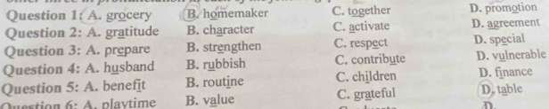 A. grocery B. homemaker C. together D. promotion
Question 2: A. gratitude B. character C. activate D. agreement
Question 3:A . prepare B. strengthen C. respect D. special
Question 4:A . husband B. rubbish C. contribute D. vulnerable
Question 5:A . benefit B. routine C. children D. finance
Question 6· A . plavtime B. value C. grateful D. table
n