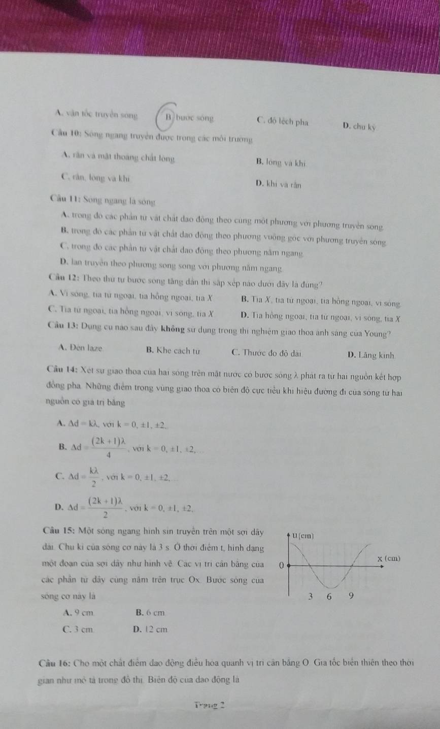 A. vận tốc truyền sóng B buớc song C. độ lệch pha D. chu ký
Cu 10: Sông ngang truyền được trong các môi trường
A, răn và mật thoàng chất lóng B. lóng và khí
C. răn, long va khi D. khi và rǎn
Cầu 11: Sóng ngang là sóng
A. trong đo các phần tư vật chất đao đông theo cung một phương với phương truyền sóng
B. trong đo các phần từ vật chất dao động theo phương vuỡng góc với phương truyền sóng
C. trong đo các phần tư vật chất dao động theo phương năm ngang
D. lan truyền theo phương song song với phương năm ngang
Cầu 12: Theo thứ tự bước sóng tăng dân thi sắp xếp nào dưới đây là đùng?
A. Vi sông, tia từ ngoại, tia hồng ngoại, tia X B Tia X, tia tử ngoại, tia hồng ngoài, vi sông
C. Tia từ ngoại, tia hồng ngoại, vi sòng, tia X D. Tia hồng ngoại, tia từ ngoại, vi sông, tia X
Cầu 13: Dụng cu nao sau đây không sử dụng trong thi nghiệm giao thoa ánh sáng của Young?
A. Đen laze B. Khe cach tư C. Thước đo độ dài D. Lãng kinh
Cầu 14: Xét sự giao thoa của hai sóng trên mặt nược có bược sông λ phát ra từ hai nguồn kết hợp
đồng pha Những điểm trong vùng giao thoa có biên độ cực tiểu khi hiệu đường đi của sóng tử han
nguồn có giá trì bǎng
A. △ d=klambda Với k=0,± 1,± 2,
B. Delta d= ((2k+1)lambda )/4  , Vớ1 k=0,± 1,± 2,
C. △ d= klambda /2 ,vonk=0,± 1,± 2,
D. △ d= ((2k+1)lambda )/2 . ,voik=0,± 1,± 2,
Câu 15: Một sóng ngang hình sin truyền trên một sợi dây 
đài Chu ki của sóng cơ này là 3 s. Ở thời điểm t, hình dạng
một đoạn của sợi dây như hình vẽ. Các vị trì cân bằng của 
các phần từ dây cùng năm trên trục Ox. Bước sóng của
sòng cơ này là
A. 9 cm B. 6 cm
C. 3 cm D. 12 cm
Cầu 16: Cho một chất điểm dao động điều hòa quanh vị trì cân bằng O. Gia tốc biển thiên theo thời
gian như mô tả trong đồ thị. Biên độ của dạo động là
Trang 2