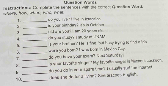 Question Words 
Instructions: Complete the sentences with the correct Question Word: 
where, how, when, who, what. 
1. _do you live? I live in Iztacalco. 
2. _is your birthday? It's in October 
3. _old are you? I am 20 years old 
4. _do you study? I study at UNAM. 
5. _is your brother? He is fine, but busy trying to find a job. 
6. _were you born? I was born in Mexico City. 
7. _do you have your exam? Next Saturday! 
8. _is your favorite singer? My favorite singer is Michael Jackson. 
9. _do you do in your spare time? I usually surf the internet. 
10._ does she do for a living? She teaches English.