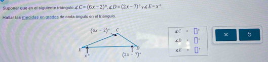 Suponer que en el siguiente triángulo ∠ C=(6x-2)^circ ,∠ D=(2x-7)^circ  Y. ∠ E=x°.
Hallar las medidas en grados de cada ángulo en el triángulo.
∠ C=□° ×
∠ D· □°
∠ E=□°