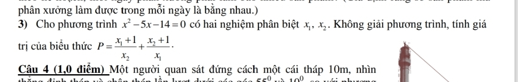 phân xưởng làm được trong mỗi ngày là bằng nhau.) 
3) Cho phương trình x^2-5x-14=0 có hai nghiệm phân biệt x_1, x_2. Không giải phương trình, tính giá 
trị của biểu thức P=frac x_1+1x_2+frac x_2+1x_1·
Câu 4 (1,0 điểm) Một người quan sát đứng cách một cái tháp 10m, nhìn 
w