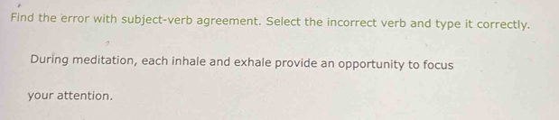 Find the error with subject-verb agreement. Select the incorrect verb and type it correctly. 
During meditation, each inhale and exhale provide an opportunity to focus 
your attention.