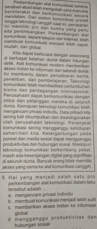 Perkembangan alat komunikasi selama
berabad-abad telah mengubah cara manusia
berinteraksi dan berkomunikasi secara
mendalam. Dari sistem komunikasi primitif
hingga teknologi canggih saat ini, perubahan
ini memiliki pro dan kontra yang perlu
kita pertimbangkan. Perkembangan alat
komunikasi, seperti telepon dan internet, telah
membuat komunikasi menjadi lebih cepat,
mudah, dan global.
Kita dapat berbicara dengan seseorang
di berbagai belahan dunia dalam hitungan
detik. Alat komunikasi modern memberikan
akses instan ke informasi dari seluruh dunia.
Ini membantu dalam penyebaran berita,
penelitian, dan pembelajaran. Teknologi
komunikasi telah memfasilitasi pertumbuhan
bisnis dan perdagangan internasional.
Perusahaan dapat berkomunikasi dengan
mitra dan pelanggan mereka di seluruh
dunia. Kemajuan teknologi komunikasi telah
mengancam privasi individu. Data pribadi kita
sering kali dikumpulkan dan disalahgunakan
oleh perusahaan teknologi. Perangkat
komunikasi sering mengganggu kehidupan
sehari-hari kita. Ketergantungan pada
ponsel dan media sosial dapat mengganggu
produktivitas dan hubungan sosial. Meskipun
teknologi komunikasi berkembang pesat,
masih ada kesenjangan digital yang signifikan
di seluruh dunia. Banyak orang tidak memiliki
akses yang sama ke alat komunikasì canggih.
5. Hal yang menjadi salah satu pro
perkembangan alat komunikasi dalam teks
tersebut adalah_
a. mengancam privasi individu
b. membuat komunikasi menjadi lebih sulit
c. memberikan akses instan ke informasi
global .
d. mengganggu produktivitas dan
hubungan sosial