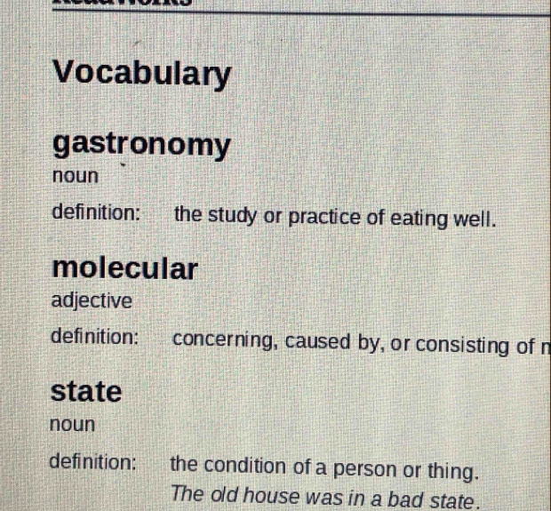 Vocabulary
gastronomy
noun
definition: the study or practice of eating well.
molecular
adjective
definition: concerning, caused by, or consisting of n
state
noun
definition: the condition of a person or thing.
The old house was in a bad state.