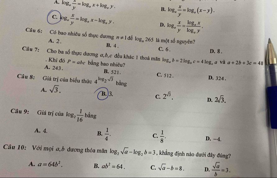 A. log _a x/y =log _ax+log _ay.
B. log _a x/y =log _a(x-y).
C. log _a x/y =log _ax-log _ay.
D. log _a x/y =frac log _axlog _ay. 
Câu 6: Có bao nhiêu số thực dương n!= 1 đề log _n265 là một số nguyên?
A. 2. B. 4. C. 6.
D. 8.
Câu 7: Cho ba số thực dương a, b, c đều khác 1 thoả mãn log _ab=2log _bc=4log _ca và a+2b+3c=48. Khi đó P= abc bằng bao nhiêu?
A. 243. B. 521. C. 512. D. 324.
Câu 8: Giá trị của biều thức 4^(log _2)sqrt(3) bằng
A. sqrt(3).
B. 3. 2^(sqrt(3)). D. 2sqrt(3). 
C.
Câu 9: Giá trị của log _2 1/16  bằng
A. 4.
C.
B.  1/4 .  1/8 . D. −4.
Câu 10: Với mọi a,b dương thỏa mãn log _2sqrt(a)-log _2b=3 , khẳng định nào dưới đây đúng?
A. a=64b^2. B. ab^2=64. C. sqrt(a)-b=8. D.  sqrt(a)/b =3.