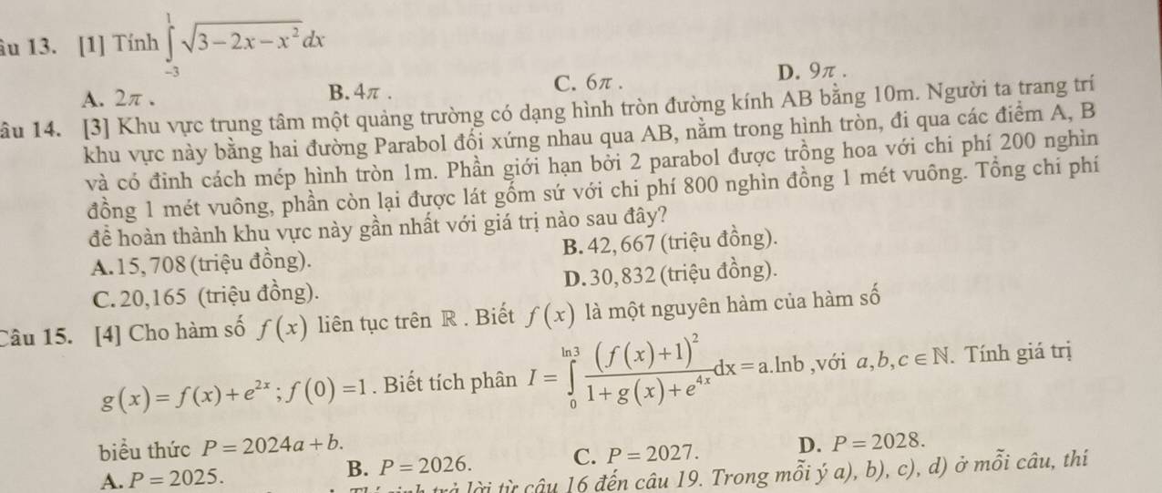 âu 13. [1] Tính ∈tlimits _(-3)^1sqrt(3-2x-x^2)dx
A. 2π . B. 4π . C. 6π.
D. 9π.
âu 14. [3] Khu vực trung tâm một quảng trường có dạng hình tròn đường kính AB bằng 10m. Người ta trang trí
khu vực này bằng hai đường Parabol đổi xứng nhau qua AB, nằm trong hình tròn, đi qua các điểm A, B
và có đỉnh cách mép hình tròn 1m. Phần giới hạn bởi 2 parabol được trồng hoa với chi phí 200 nghìn
đồng 1 mét vuông, phần còn lại được lát gốm sứ với chi phí 800 nghìn đồng 1 mét vuông. Tổng chí phí
để hoàn thành khu vực này gần nhất với giá trị nào sau đây?
A.15, 708 (triệu đồng). B. 42, 667 (triệu đồng).
C. 20,165 (triệu đồng). D. 30, 832 (triệu đồng).
Câu 15. [4] Cho hàm số f(x) liên tục trên R . Biết f(x) là một nguyên hàm của hàm số
g(x)=f(x)+e^(2x);f(0)=1. Biết tích phân I=∈tlimits _0^((ln 3)frac (f(x)+1)^2)1+g(x)+e^(4x)dx=a.ln b ,với a,b,c∈ N. Tính giá trị
biểu thức P=2024a+b. D. P=2028.
A. P=2025.
B. P=2026.
C. P=2027.
h rả lờ i ừ  câu 16 đến câu 19. Trong mỗi ý a), b), c), d) ở mỗi câu, thí