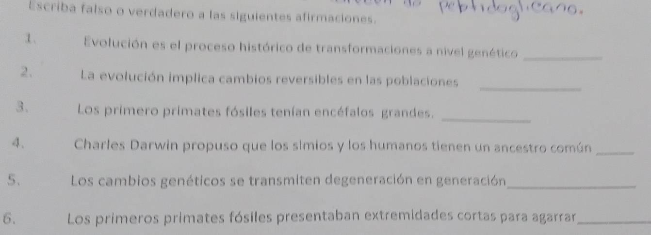 Escriba falso o verdadero a las siguientes afirmaciones. 
1. Evolución es el proceso histórico de transformaciones a nivel genético_ 
2. La evolución implica cambios reversibles en las poblaciones_ 
3. Los primero primates fósiles tenían encéfalos grandes._ 
4. Charles Darwin propuso que los simios y los humanos tienen un ancestro común_ 
5. Los cambios genéticos se transmiten degeneración en generación_ 
6. Los primeros primates fósiles presentaban extremidades cortas para agarrar_