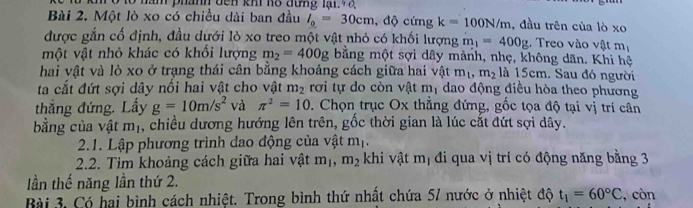 năm phanh đên kh hô đưng lại. đ 
Bài 2. Một lò xo có chiều dài ban đầu l_0=30cm , độ cứng k=100N/m , đầu trên của lò xo 
được gắn cố định, đầu dưới lò xo treo một vật nhỏ có khối lượng m_1=400g. Treo vào vật m_1
một vật nhỏ khác có khổi lượng m_2=400g bằng một sợi dây mảnh, nhẹ, không dãn. Khi h 
hai vật và lò xo ở trạng thái cân bằng khoảng cách giữa hai vật m_1, m_2 là 15cm. Sau đó người 
ta cắt đứt sợi dây nổi hai vật cho vật m_2 rơi tự do còn vật m_1 dao động điều hòa theo phương 
thắng đứng. Lấy g=10m/s^2 và π^2=10. Chọn trục Ox thẳng đứng, gốc tọa độ tại vị trí cân 
bằng của vật m_1 , chiều dương hướng lên trên, gốc thời gian là lúc cắt đứt sợi dây. 
2.1. Lập phương trình đao động của vật r n_1
2.2. Tìm khoảng cách giữa hai vật m_1, m_2 khi vật m_1 đi qua vị trí có động năng bằng 3
lần thế năng lần thứ 2. 
Bài 3, Có hai bình cách nhiệt. Trong bình thứ nhất chứa 57 nước ở nhiệt độ t_1=60°C , còn