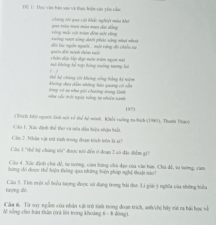 ĐÉ 1: Đọc văn bản sau và thực hiện các yêu cầu: 
chủng tôi qua cái khắc nghiệt mùa khô 
qua mùa mưa mùa mưa đai dẳng 
võng mắc cột tràm đêm ướt sũng 
xuồng vượt sông dưới pháo sáng nhạt nhoà 
đôi lúc ngắn người... một ráng đô chiều xa 
quên đời mình thêm tuổi 
chân dép lốp đạp mòn trăm ngọn núi 
mà không he^(frac 1)e * rợp bóng xuồng tương lai 
(…) 
thể hi^2 chúng tôi khōng sống bằng ky niệm 
không dựa dẫm những hào quang có sẵn 
lòng vô tư như gió chướng trong lành 
như sắc trời ngày nắng tự nhiên xanh 
1973 
(Trích Một người lính nói w^(frac 2)3 thể hệ mình, Khối vuông ru-bích (1985), Thanh Thảo) 
Câu 1. Xác định thể thơ và nêu đầu hiệu nhận biết. 
Cầu 2. Nhân vật trữ tình trong đoạn trích trên là ai? 
Câu 3. ''thể hệ chúng tôi' được nói đến ở đoạn 2 có đặc điểm gì? 
Câu 4. Xác định chủ đề, tư tưởng, cảm hứng chủ đạo của văn bản. Chủ đề, tư tưởng, cảm 
hứng đó được thể hiện thông qua những biện pháp nghệ thuật nào? 
Câu 5. Tim một số biểu tượng được sử dụng trong bài thơ. Lí giải ý nghĩa của những biểu 
tượng đó. 
Câu 6. Từ suy ngẫm của nhân vật trữ tình trong đoạn trích, anh/chị hãy rút ra bài học về 
lẽ sống cho bản thân (trả lời trong khoảng 6-8 dòng).