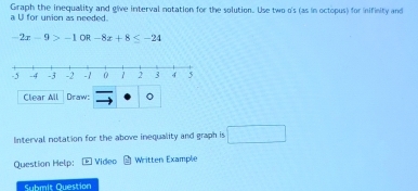 Graph the inequality and give interval notation for the solution. Use two o's (as in octopus) for inifinity and 
a U for union as needed.
-2x-9>-1 OR -8x+8≤ -24
Clear All Draw: 

Interval notation for the above inequality and graph is □ 
Question Help: Video Written Examplie 
Submit Question