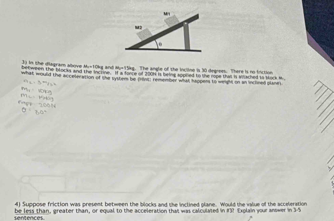 In the diagram above M_1=10kg and M_2=15kg. The angle of the incline is 30 degrees. There is no friction 
between the blocks and the incline. If a force of 200N is being applied to the rope that is attached to block M, 
what would the acceleration of the system be (Hint; remember what happens to weight on an inclined plane). 
4) Suppose friction was present between the blocks and the inclined plane. Would the value of the acceleration 
be less than, greater than, or equal to the acceleration that was calculated in # 3? Explain your answer in 3-5 
sentences.