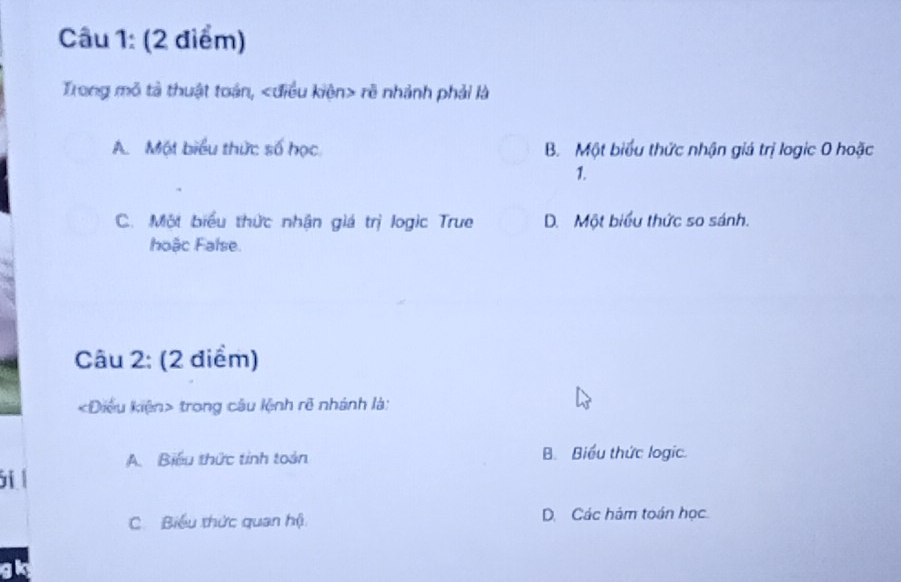 Trong mô tả thuật toán, rẽ nhành phải là
A. Một biểu thức số học B. Một biểu thức nhận giá trị logic 0 hoặc
1.
C. Một biểu thức nhận giá trị logic True D. Một biểu thức so sánh.
hoậc False.
Câu 2: (2 điểm)
«Điều kiện> trong câu lệnh rẽ nhánh là:
A. Biểu thức tinh toán B. Biểu thức logic.
i l
C. Biểu thức quan hộ D. Các hàm toán học
gk