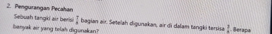 Pengurangan Pecahan 
Sebuah tangki air berisi  7/8  bagian air. Setelah digunakan, air di dalam tangki tersisa  3/8 . Berapa 
banyak air yang telah digunakan?