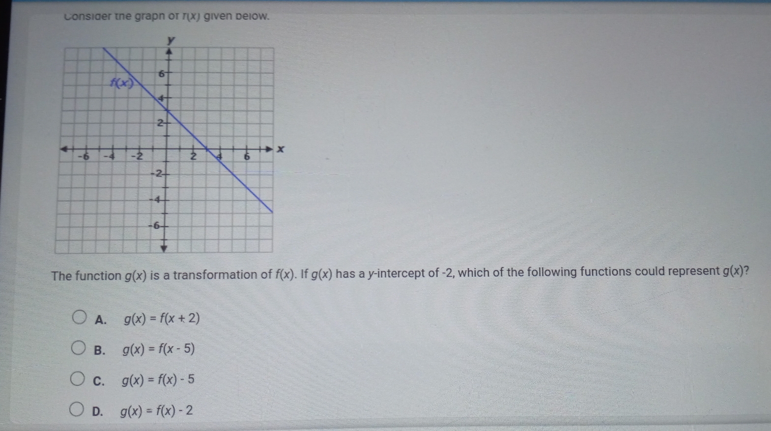 Consider the grapn or r(x) given delow.
The function g(x) is a transformation of f(x). If g(x) has a y-intercept of -2, which of the following functions could represent g(x) 2
A. g(x)=f(x+2)
B. g(x)=f(x-5)
C. g(x)=f(x)-5
D. g(x)=f(x)-2