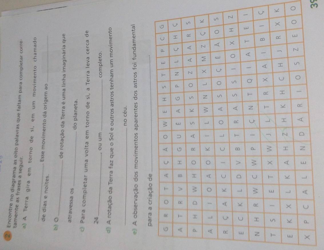 Encontre no diagrama as oito palavras que faltam para completar corre 
tamente as frases a seguir. 
_ 
a) A Terra gira em torno de si, em um movimento chamado 
Esse movimento dá origem ao_ 
de días e noites. 
_ 
b) 0 
de rotação da Terra é uma linha imaginária que 
atravessa os _do planeta. 
c) Para completar uma volta em torno de si, a Terra leva cerca de
24 _ 
, ou um _completo. 
d) A rotação da Terra faz que o Sol e outros astros tenham um movimento 
_no céu. 
e) A observação dos movimentos aparentes dos astros foi fundamental 
、 
39