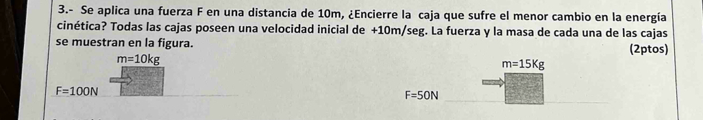 3.- Se aplica una fuerza F en una distancia de 10m, ¿Encierre la caja que sufre el menor cambio en la energía
cinética? Todas las cajas poseen una velocidad inicial de +10m/seg. La fuerza y la masa de cada una de las cajas
se muestran en la figura. (2ptos)
m=10kg
m=15Kg
F=100N
F=50N