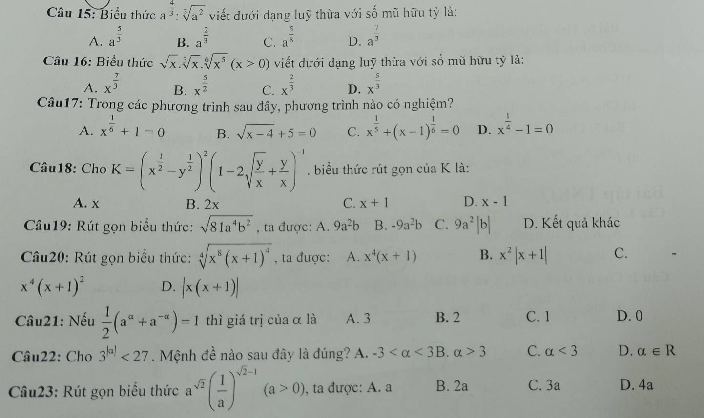 Biểu thức a^(frac 4)3:sqrt[3](a^2) viết dưới dạng luỹ thừa với số mũ hữu tỷ là:
A. a^(frac 5)3 a^(frac 2)3 a^(frac 5)8 D. a^(frac 7)3
B.
C.
Câu 16: Biểu thức sqrt(x).sqrt[3](x).sqrt[6](x^5)(x>0) viết dưới dạng luỹ thừa với số mũ hữu tỷ là:
A. x^(frac 7)3 x^(frac 5)2 C. x^(frac 2)3 D. x^(frac 5)3
B.
Câu17: Trong các phương trình sau đây, phương trình nào có nghiệm?
A. x^(frac 1)6+1=0 x^(frac 1)5+(x-1)^ 1/6 =0 D. x^(frac 1)4-1=0
B. sqrt(x-4)+5=0 C.
Câu18: Cho K=(x^(frac 1)2-y^(frac 1)2)^2(1-2sqrt(frac y)x+ y/x )^-1. biểu thức rút gọn của K là:
A. x B. 2x C. x+1 D. x-1
Câu19: Rút gọn biểu thức: sqrt(81a^4b^2) , ta được: A. 9a^2b B. -9a^2b C. 9a^2|b| D. Kết quả khác
Câu20: Rút gọn biểu thức: sqrt[4](x^8(x+1)^4) , ta được: A. x^4(x+1) B. x^2|x+1|
C.
x^4(x+1)^2
D. |x(x+1)|
Câu21: Nếu  1/2 (a^(alpha)+a^(-alpha))=1 thì giá trị của α là A. 3 B. 2 C. 1 D. 0
Câu22: Cho 3^(|alpha |)<27</tex> . Mệnh đề nào sau đây là đúng? A. -3 <3</tex> B. alpha >3 C. alpha <3</tex> D. alpha ∈ R
Câu23: Rút gọn biểu thức a^(sqrt(2))( 1/a )^sqrt(2)-1(a>0), , ta được: A. a B. 2a C. 3a D. 4a