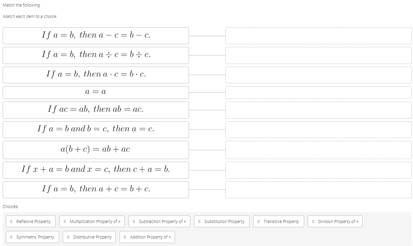 Match the following.
Match each item to a choice:
Cho
:: Reflexive Property = Multiplication Property of = = Subtraction Property of = = Substitution Property =: Transitive Property = Division Property of =
= Symmetric Property # Distributive Property = Addition Property of =