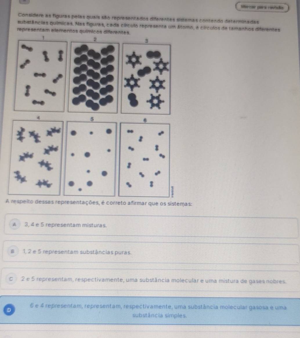 Considere as figuras pelas quais são represertados diferentas sistemas contendo determinadas
substâncias químicas. Nas figuras, cada círculo representa um áromo, a círculos de tamanhos diferentes
representam elementos químicos diferentes.
A respeito dessas representações, é correto afirmar que os sistemas:
A 3, 4 e 5 representam misturas.
B 1, 2 e 5 representam substâncias puras.
C 2 e 5 representam, respectivamente, uma substância molecular e uma mistura de gases nobres.
D 6 e 4 representam, representam, respectivamente, uma substância molecular gasosa é uma
substância simples.