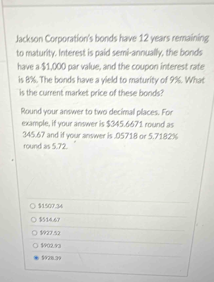 Jackson Corporation's bonds have 12 years remaining
to maturity. Interest is paid semi-annually, the bonds
have a $1,000 par value, and the coupon interest rate
is 8%. The bonds have a yield to maturity of 9%. What
is the current market price of these bonds?
Round your answer to two decimal places. For
example, if your answer is $345.6671 round as
345.67 and if your answer is . 05718 or 5.7182%
round as 5,72.
$1507.34
$514.67
$927.52
$902.93
$928.39