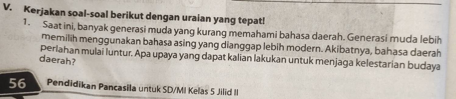 Kerjakan soal-soal berikut dengan uraian yang tepat! 
1. Saat ini, banyak generasi muda yang kurang memahami bahasa daerah. Generasi muda lebih 
memilih menggunakan bahasa asing yang dianggap lebih modern. Akibatnya, bahasa daerah 
perlahan mulai luntur. Apa upaya yang dapat kalian lakukan untuk menjaga kelestarian budaya 
daerah?
56 Pendidikan Pancasila untuk SD/MI Kelas 5 Jilid II