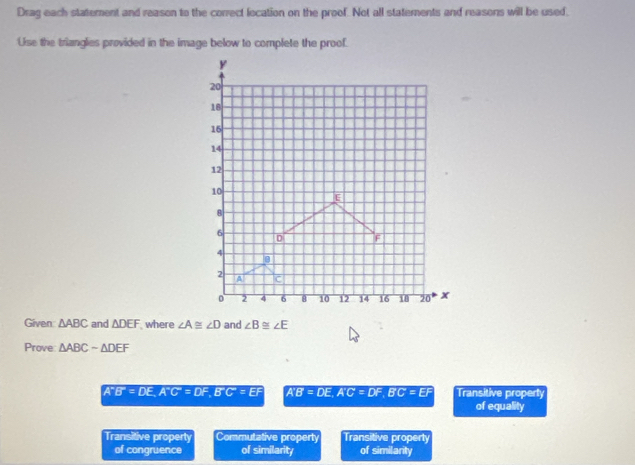 Drag each statement and reason to the correct location on the proof. Not all statements and reasons will be used.
Use the triangles provided in the image below to complete the proof.
Given △ ABC and △ DEF where ∠ A≌ ∠ D and ∠ B≌ ∠ E
Prove △ ABCsim △ DEF
A^-B^-=DE, A^-C^-=DF, B^-C=EF A'B'=DE. A'C'=DF. B'C'=EF Transitive property
of equality
Transitive property Commutative property Transitive _ prodlimits E,_ e_ _ e_ e)
of congruence of similarity of similarity