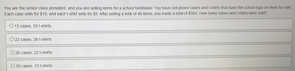 You are the senior class president, and you are selling items for a school fundraiser. You have cell phone cases and t-shirts that have the school logo on them for sale.
Each case sells for $10, and each t-shirt sells for $5. After selling a total of 48 items, you made a total of $350. How many cases and t-shirts were sold?
13 cases, 35 t-shirts
22 cases, 26 t-shirts
26 cases, 22 t-shirts
35 cases, 13 t-shirts