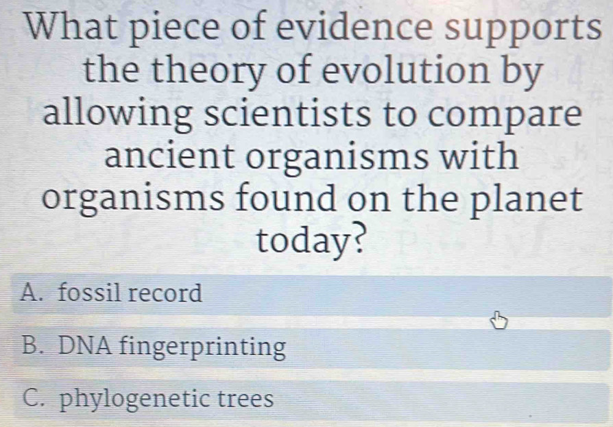 What piece of evidence supports
the theory of evolution by
allowing scientists to compare
ancient organisms with
organisms found on the planet
today?
A. fossil record
B. DNA fingerprinting
C. phylogenetic trees