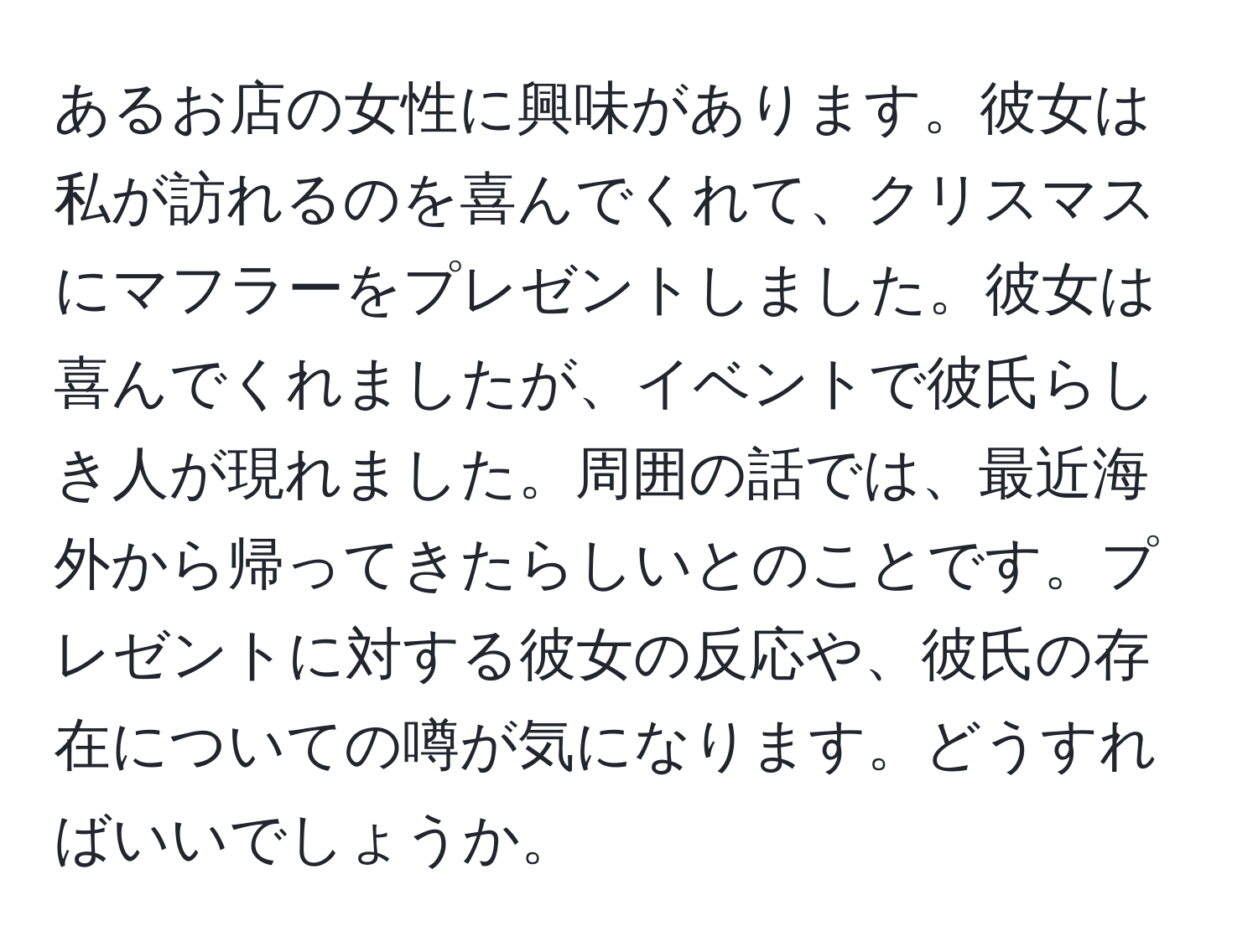 あるお店の女性に興味があります。彼女は私が訪れるのを喜んでくれて、クリスマスにマフラーをプレゼントしました。彼女は喜んでくれましたが、イベントで彼氏らしき人が現れました。周囲の話では、最近海外から帰ってきたらしいとのことです。プレゼントに対する彼女の反応や、彼氏の存在についての噂が気になります。どうすればいいでしょうか。