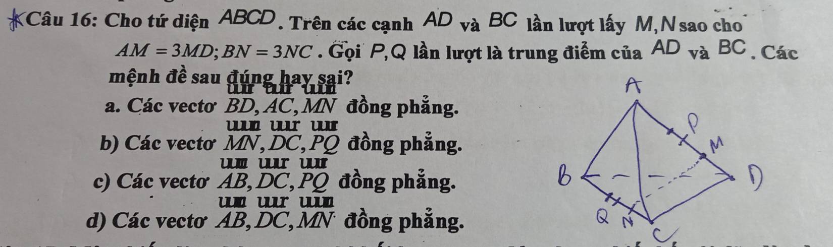 Cho tứ diện ABCD. Trên các cạnh AD_vaBC lần lượt lấy M, N sao cho
AM=3MD; BN=3NC. Gọi P, Q lần lượt là trung điểm của AD_vaBC. Các
mệnh đề sau đúng hay sai?
urur ɯ
a. Các vectơ BD, AC, MN đồng phẳng.
ur u
b) Các vectơ MN, DC, PQ đồng phẳng.
ur u
c) Các vectơ AB, DC, PQ đồng phẳng.
ur u
d) Các vectơ AB, DC, MN đồng phẳng.