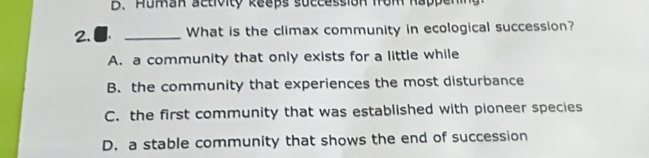 D. Human activity keeps succession from happenin
2.● _What is the climax community in ecological succession?
A. a community that only exists for a little while
B. the community that experiences the most disturbance
C. the first community that was established with pioneer species
D. a stable community that shows the end of succession