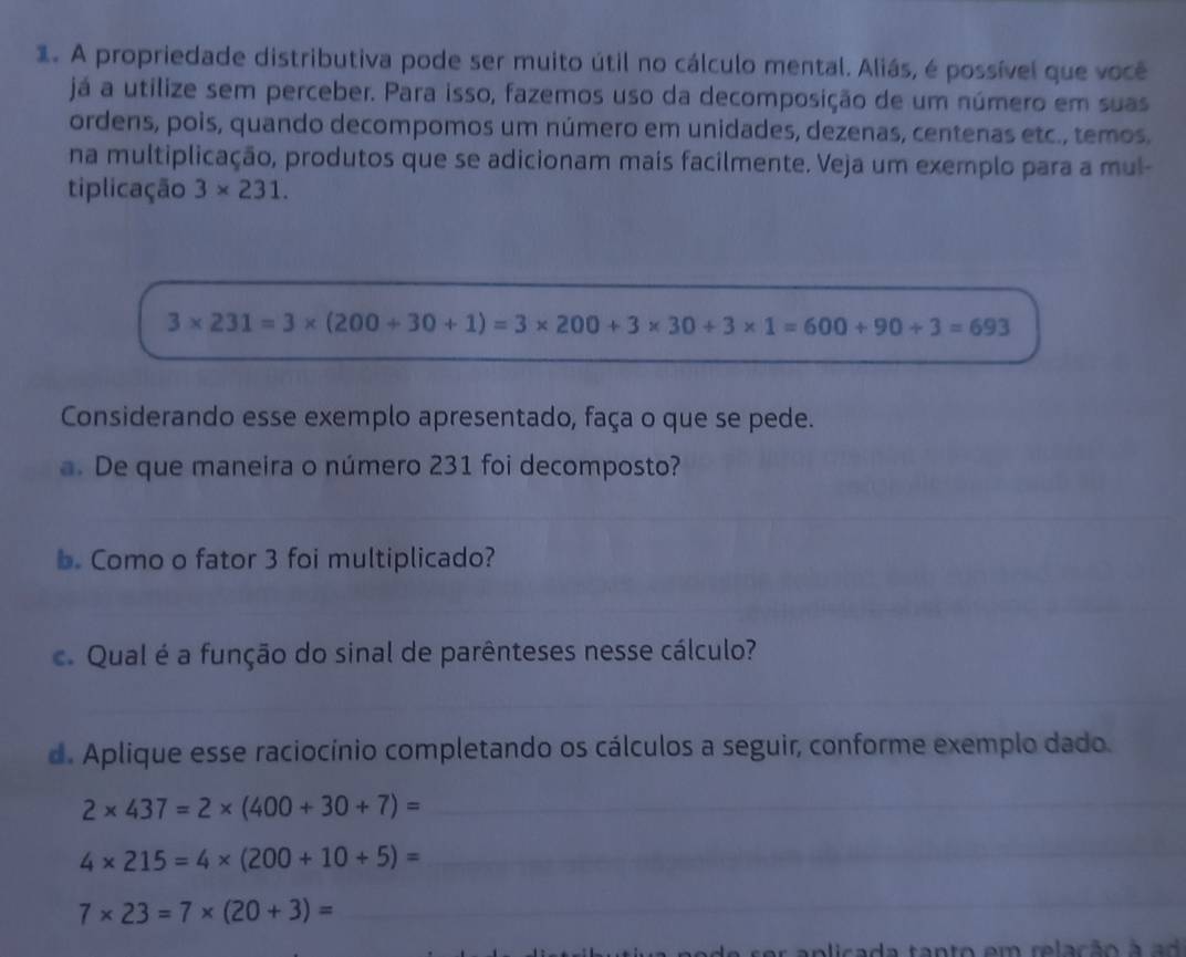 A propriedade distributiva pode ser muito útil no cálculo mental. Aliás, é possível que você 
já a utilize sem perceber. Para isso, fazemos uso da decomposição de um número em suas 
ordens, pois, quando decompomos um número em unidades, dezenas, centenas etc., temos. 
na multiplicação, produtos que se adicionam mais facilmente. Veja um exemplo para a mul- 
tiplicação 3* 231.
3* 231=3* (200+30+1)=3* 200+3* 30+3* 1=600+90+3=693
_ 
Considerando esse exemplo apresentado, faça o que se pede. 
a. De que maneira o número 231 foi decomposto? 
_ 
__ 
_ 
b. Como o fator 3 foi multiplicado? 
c. Qual é a função do sinal de parênteses nesse cálculo? 
_ 
_ 
d. Aplique esse raciocínio completando os cálculos a seguir, conforme exemplo dado.
2* 437=2* (400+30+7)= _ 
_ 4* 215=4* (200+10+5)=
7* 23=7* (20+3)=
_ 
a tanto em relação à a